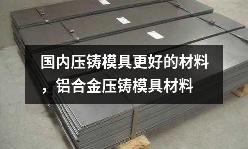 國(guó)內(nèi)壓鑄模具更好的材料，鋁合金壓鑄模具材料