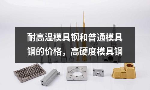 耐高溫模具鋼和普通模具鋼的價格，高硬度模具鋼