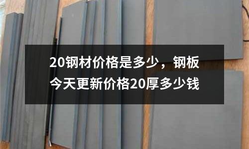 20鋼材價格是多少，鋼板今天更新價格20厚多少錢
