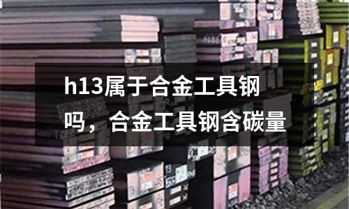 h13屬于合金工具鋼嗎，合金工具鋼含碳量
