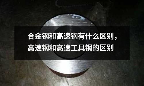 合金鋼和高速鋼有什么區別，高速鋼和高速工具鋼的區別