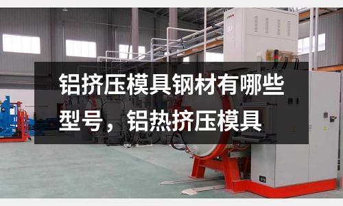 鋁擠壓模具鋼材有哪些型號，鋁熱擠壓模具