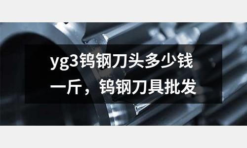 yg3鎢鋼刀頭多少錢一斤，鎢鋼刀具批發(fā)