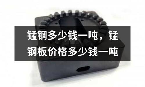 錳鋼多少錢一噸，錳鋼板價格多少錢一噸