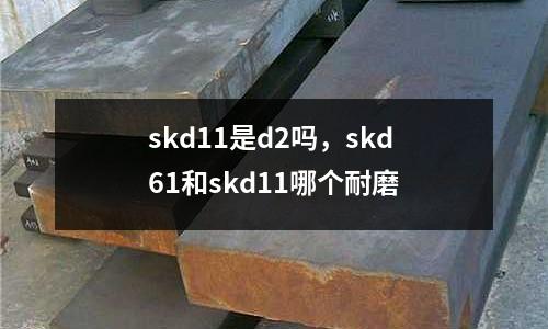 skd11是d2嗎，skd61和skd11哪個耐磨