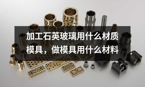 加工石英玻璃用什么材質模具，做模具用什么材料