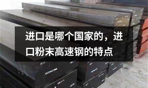 進(jìn)口是哪個(gè)國(guó)家的，進(jìn)口粉末高速鋼的特點(diǎn)