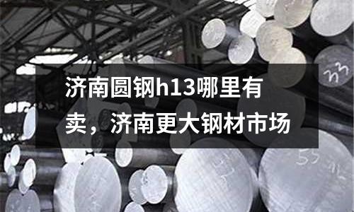 濟(jì)南圓鋼h13哪里有賣,濟(jì)南更大鋼材市場