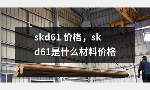 skd61 價格，skd61是什么材料價格