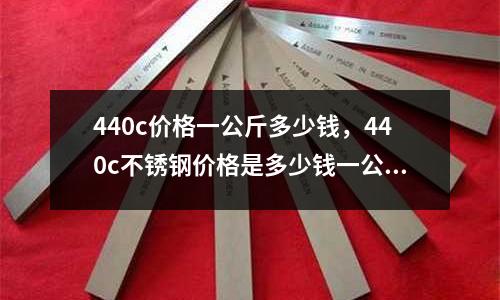 440c價格一公斤多少錢，440c不銹鋼價格是多少錢一公斤