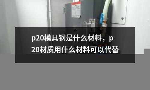 p20模具鋼是什么材料，p20材質用什么材料可以代替