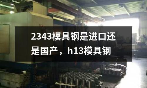 2343模具鋼是進口還是國產(chǎn),h13模具鋼