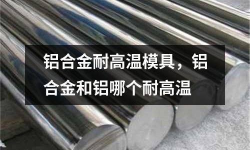 鋁合金耐高溫模具，鋁合金和鋁哪個耐高溫