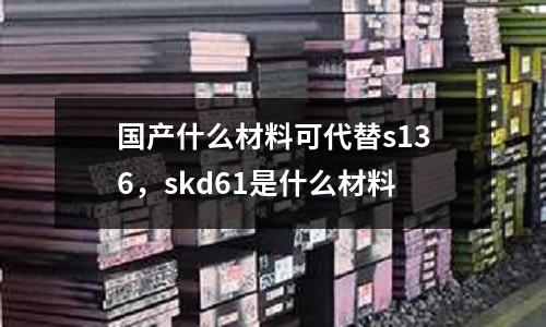 國產(chǎn)什么材料可代替s136，skd61是什么材料