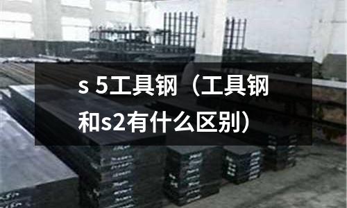 s 5工具鋼（工具鋼和s2有什么區(qū)別）