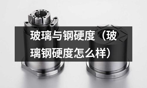玻璃與鋼硬度（玻璃鋼硬度怎么樣）