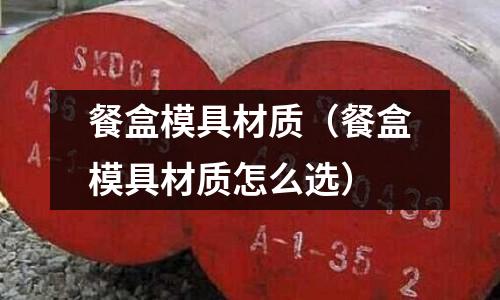 餐盒模具材質(zhì)（餐盒模具材質(zhì)怎么選）