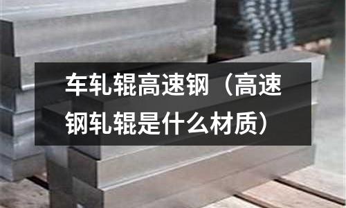 車軋輥高速鋼（高速鋼軋輥是什么材質(zhì)）
