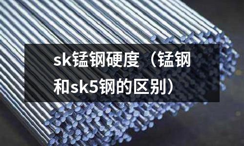 sk錳鋼硬度（錳鋼和sk5鋼的區(qū)別）