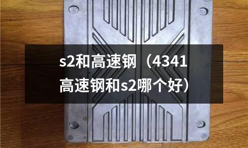 s2和高速鋼（4341高速鋼和s2哪個(gè)好）