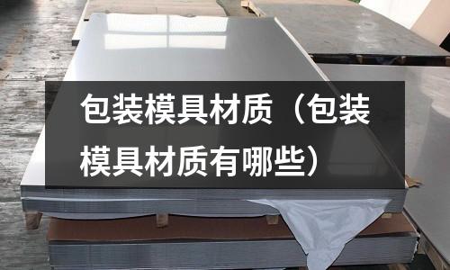包裝模具材質(zhì)（包裝模具材質(zhì)有哪些）