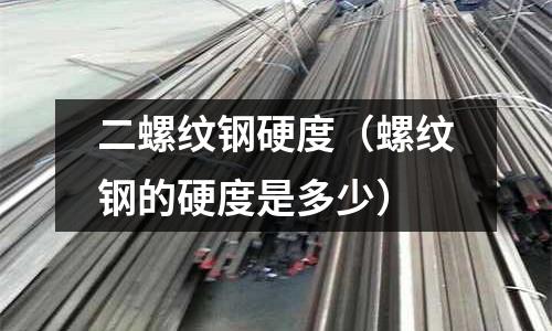 二螺紋鋼硬度（螺紋鋼的硬度是多少）