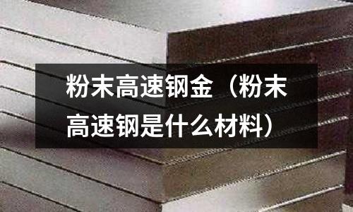 粉末高速鋼金（粉末高速鋼是什么材料）