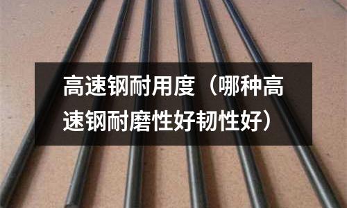 高速鋼耐用度（哪種高速鋼耐磨性好韌性好）