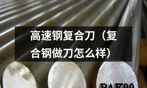 高速鋼復合刀（復合鋼做刀怎么樣）