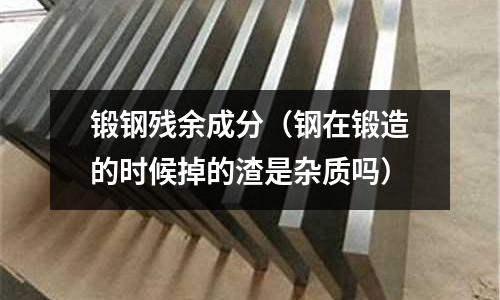 鍛鋼殘余成分（鋼在鍛造的時候掉的渣是雜質嗎）