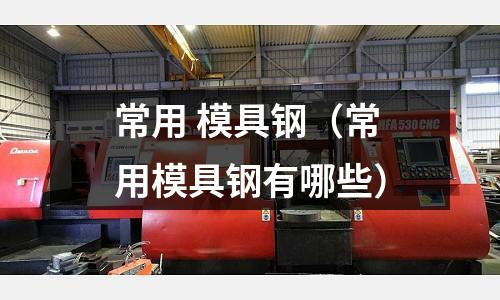 常用 模具鋼（常用模具鋼有哪些）