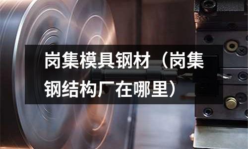 崗集模具鋼材（崗集鋼結構廠在哪里）