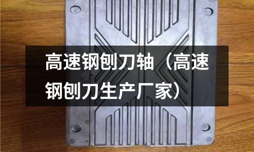 高速鋼刨刀軸（高速鋼刨刀生產廠家）