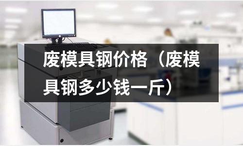 廢模具鋼價(jià)格(廢模具鋼多少錢一斤)