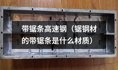 帶鋸條高速鋼(鋸鋼材的帶鋸條是什么材質)