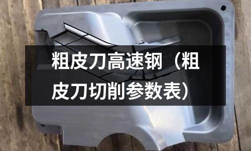 粗皮刀高速鋼（粗皮刀切削參數(shù)表）