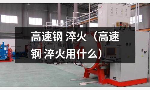 高速鋼 淬火（高速鋼 淬火用什么）