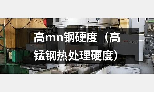 高mn鋼硬度(高錳鋼熱處理硬度)