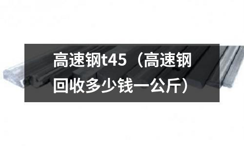 高速鋼t45（高速鋼回收多少錢一公斤）