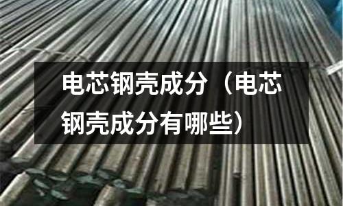 電芯鋼殼成分（電芯鋼殼成分有哪些）