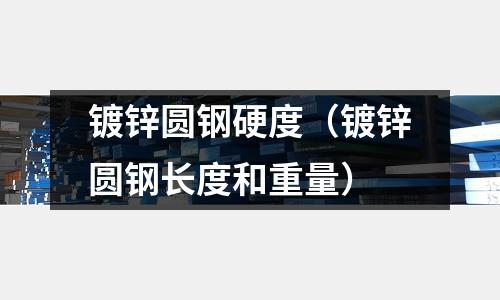 鍍鋅圓鋼硬度（鍍鋅圓鋼長度和重量）