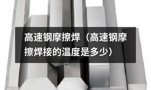 高速鋼摩擦焊（高速鋼摩擦焊接的溫度是多少）