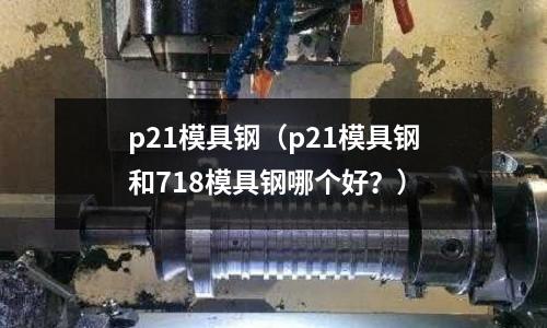 p21模具鋼（p21模具鋼和718模具鋼哪個好？）