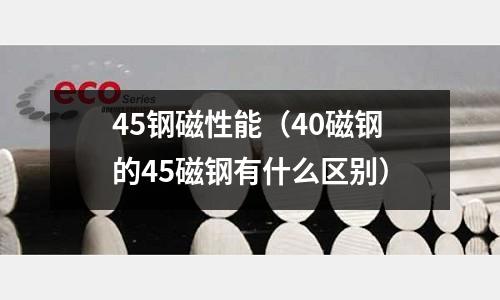 45鋼磁性能（40磁鋼的45磁鋼有什么區別）