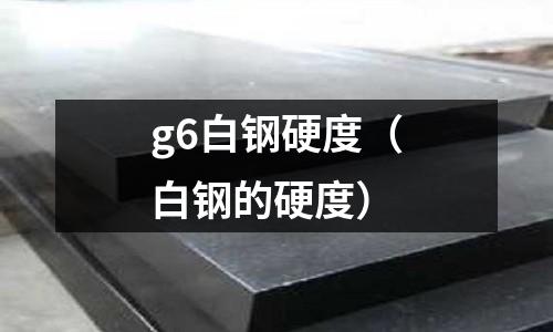 g6白鋼硬度（白鋼的硬度）