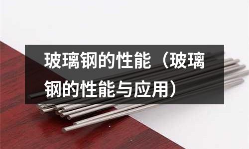玻璃鋼的性能(玻璃鋼的性能與應(yīng)用)