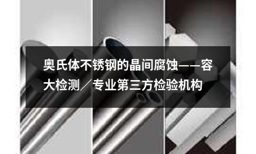 奧氏體不銹鋼的晶間腐蝕——容大檢測／專業第三方檢驗機構