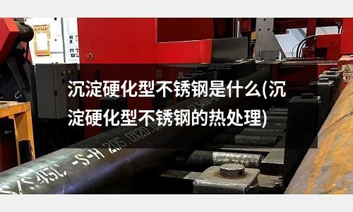 沉淀硬化型不銹鋼是什么(沉淀硬化型不銹鋼的熱處理)