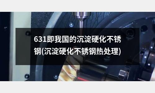 631即我國的沉淀硬化不銹鋼(沉淀硬化不銹鋼熱處理)