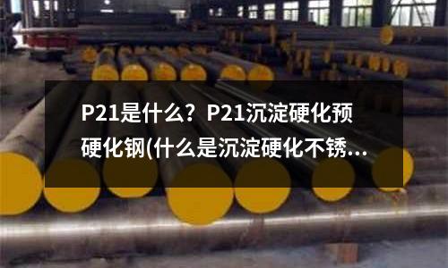 P21是什么？P21沉淀硬化預(yù)硬化鋼(什么是沉淀硬化不銹鋼？)